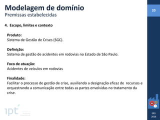4. Escopo, limites e contexto
Produto:
Sistema de Gestão de Crises (SGC).
Definição:
Sistema de gestão de acidentes em rodovias no Estado de São Paulo.
Foco de atuação:
Acidentes de veículos em rodovias
Finalidade:
Facilitar o processo de gestão de crise, auxiliando a designação eficaz de recursos e
orquestrando a comunicação entre todas as partes envolvidas no tratamento da
crise.
Modelagem de domínio
Premissas estabelecidas
20
 