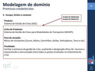 4. Escopo, limites e contexto
Produto:
Sistema de Gestão de Crises (SGC).
Linha de Produtos:
Sistema de Gestão de Crises para Modalidades de Transportes (SGCMT).
Foco de atuação:
Meios de transportes (Carros, Motos, Caminhões, Aviões, Helicópteros, Trens e etc).
Finalidade:
Facilitar o processo de gestão de crise, auxiliando a designação eficaz de recursos e
orquestrando a comunicação entre todas as partes envolvidas no tratamento da
crise.
Modelagem de domínio
Premissas estabelecidas
PLANO DE MERCADO
PLANO DE PRODUTO
21
 