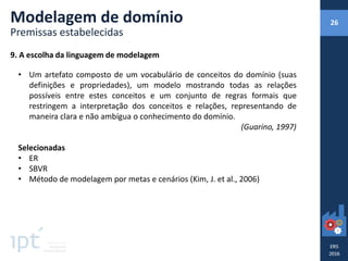 9. A escolha da linguagem de modelagem
• Um artefato composto de um vocabulário de conceitos do domínio (suas
definições e propriedades), um modelo mostrando todas as relações
possíveis entre estes conceitos e um conjunto de regras formais que
restringem a interpretação dos conceitos e relações, representando de
maneira clara e não ambígua o conhecimento do domínio.
(Guarino, 1997)
Selecionadas
• ER
• SBVR
• Método de modelagem por metas e cenários (Kim, J. et al., 2006)
Modelagem de domínio
Premissas estabelecidas
26
 