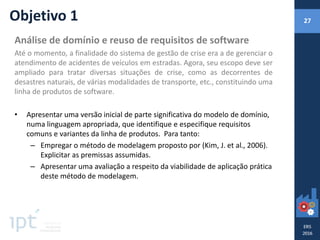 Análise de domínio e reuso de requisitos de software
Até o momento, a finalidade do sistema de gestão de crise era a de gerenciar o
atendimento de acidentes de veículos em estradas. Agora, seu escopo deve ser
ampliado para tratar diversas situações de crise, como as decorrentes de
desastres naturais, de várias modalidades de transporte, etc., constituindo uma
linha de produtos de software.
• Apresentar uma versão inicial de parte significativa do modelo de domínio,
numa linguagem apropriada, que identifique e especifique requisitos
comuns e variantes da linha de produtos. Para tanto:
– Empregar o método de modelagem proposto por (Kim, J. et al., 2006).
Explicitar as premissas assumidas.
– Apresentar uma avaliação a respeito da viabilidade de aplicação prática
deste método de modelagem.
Objetivo 1 27
 