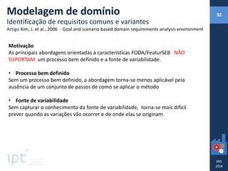 Motivação
As principais abordagens orientadas à características FODA/FeaturSEB NÃO
SUPORTAM um processo bem definido e a fonte de variabilidade.
• Processo bem definido
Sem um processo bem definido, a abordagem torna-se menos aplicável pela
ausência de um conjunto de passos de como se aplicar o método
• Fonte de variabilidade
Sem capturar o conhecimento da fonte de variabilidade, torna-se mais difícil
prever quando as variações vão ocorrer e de onde elas se originam.
Modelagem de domínio
Identificação de requisitos comuns e variantes
Artigo Kim, J. et al., 2006 - Goal and scenario based domain requirements analysis environment
32
 