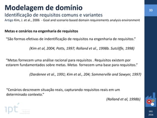 Metas e cenários na engenharia de requisitos
“São formas efetivas de indentificação de requisitos na engenharia de requisitos.”
(Kim et al, 2004, Potts, 1997; Rolland et al., 1998b. Sutcliffe, 1998)
“Metas fornecem uma análise racional para requisitos . Requisitos existem por
estarem fundamentados sobre metas. Metas fornecem uma base para requisitos.”
(Dardenee et al., 1991; Kim et al., 204; Sommerville and Sawyer, 1997)
“Cenários descrevem situação reais, capturando requisitos reais em um
determinado contexto.”
(Rolland et al, 1998b)
Modelagem de domínio
Identificação de requisitos comuns e variantes
Artigo Kim, J. et al., 2006 - Goal and scenario based domain requirements analysis environment
33
 
