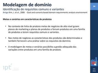 • No contexto de linha de produto metas de negócios de alto nível guiam
planos de marketing e planos de produtos e forcam produtos em uma família
de produtos a terem requisitos comuns e variantes.
• Nas metas de negócios as características dos produtos são determinadas e
também fornecem uma análise sobre os requisitos do domínio.
• A modelagem de metas e cenários possibilita a gestão adequada das
variações entre produtos em uma família de produto.
Modelagem de domínio
Identificação de requisitos comuns e variantes
Artigo Kim, J. et al., 2006 - Goal and scenario based domain requirements analysis environment
Metas e cenários em características de produtos
34
 