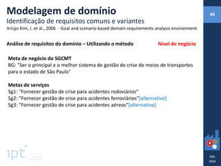 Meta de negócio do SGCMT
BG: "Ser o principal e o melhor sistema de gestão de crise de meios de transportes
para o estado de São Paulo"
Metas de serviços
Sg1: "Fornecer gestão de crise para acidentes rodoviários“
Sg2: “Fornecer gestão de crise para acidentes ferroviários“[alternativo]
Sg3: "Fornecer gestão de crise para acidentes aéreos“[alternativo]
Análise de requisitos do domínio – Utilizando o método
Modelagem de domínio
Identificação de requisitos comuns e variantes
Artigo Kim, J. et al., 2006 - Goal and scenario based domain requirements analysis environment
40
Nível de negócio
 
