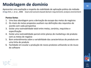 Pontos fortes
1. Uma boa abordagem para a derivação do escopo das metas de negócios
2. Os níveis de metas propostos auxiliam nas definições dos requisitos de
acordo com cada perspectiva
3. Existe uma rastreabilidade total entre metas, cenários, requisitos e
especificação
4. Existe uma rastreabilidade parcial entre planos de marketing e de produto
com as metas de negócio
5. Bom entendimento sobre a variabilidade das características do produto em
uma linha de produto
6. Facilidade em escalar a produção de novos produtos utilizando-se do reuso
do software
Modelagem de domínio
Apresentar uma avaliação a respeito da viabilidade de aplicação prática do método
Artigo Kim, J. et al., 2006 - Goal and scenario based domain requirements analysis environment
56
 