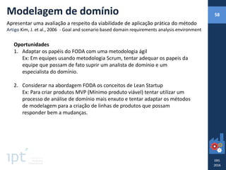 Oportunidades
1. Adaptar os papéis do FODA com uma metodologia ágil
Ex: Em equipes usando metodologia Scrum, tentar adequar os papeis da
equipe que possam de fato suprir um analista de domínio e um
especialista do domínio.
2. Considerar na abordagem FODA os conceitos de Lean Startup
Ex: Para criar produtos MVP (Mínimo produto viável) tentar utilizar um
processo de análise de domínio mais enxuto e tentar adaptar os métodos
de modelagem para a criação de linhas de produtos que possam
responder bem a mudanças.
Modelagem de domínio
Apresentar uma avaliação a respeito da viabilidade de aplicação prática do método
Artigo Kim, J. et al., 2006 - Goal and scenario based domain requirements analysis environment
58
 