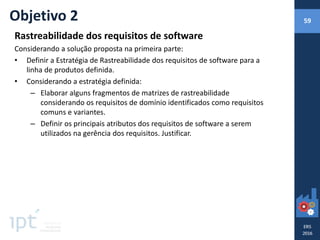 Rastreabilidade dos requisitos de software
Considerando a solução proposta na primeira parte:
• Definir a Estratégia de Rastreabilidade dos requisitos de software para a
linha de produtos definida.
• Considerando a estratégia definida:
– Elaborar alguns fragmentos de matrizes de rastreabilidade
considerando os requisitos de domínio identificados como requisitos
comuns e variantes.
– Definir os principais atributos dos requisitos de software a serem
utilizados na gerência dos requisitos. Justificar.
Objetivo 2 59
 