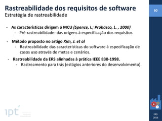 Rastreabilidade dos requisitos de software 60
Estratégia de rastreabilidade
- As características dirigem o MCU (Spence, I.; Probasco, L. , 2000)
- Pré-rastreabilidade: das origens à especificação dos requisitos
- Método proposto no artigo Kim, J. et al
- Rastreabilidade das características do software à especificação de
casos uso através de metas e cenários.
- Rastreabilidade da ERS alinhadas à prática IEEE 830-1998.
- Rastreamento para trás (estágios anteriores do desenvolvimento).
 