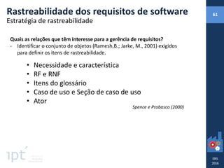 Rastreabilidade dos requisitos de software 61
Estratégia de rastreabilidade
Quais as relações que têm interesse para a gerência de requisitos?
- Identificar o conjunto de objetos (Ramesh,B.; Jarke, M., 2001) exigidos
para definir os itens de rastreabilidade.
• Necessidade e característica
• RF e RNF
• Itens do glossário
• Caso de uso e Seção de caso de uso
• Ator
Spence e Probasco (2000)
 