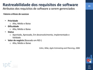 Rastreabilidade dos requisitos de software 65
Atributos dos requisitos de software a serem gerenciados
Fatores críticos de sucesso
• Prioridade
o Alta, Média e Baixa
• Dificuldade
o Alta, Média e Baixa
• Status
o Apontado, Aprovado, Em desenvolvimento, Implementado e
Validado
• Valor de negócio (Baseado em ROI )
o Alto, Médio e Baixo
Cohn, Mike, Agile Estimating and Planning, 2006
 