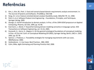 Referências
1) Kim, J.; Kim, M.; Park, S. Goal and scenario based domain requirements analysis environment. In:
The Journal of Systems and Software, 79 (2006) p. 926-938
2) Kang, K.C. et al, Feature-oriented domain analysis feasibility study. CMU/SEI-TR- 21, 1990.
3) Pohl, K. et al. Software Product Line Engineering – Foundations, Principles, and Techniques.
Springer-Verlag, 2005
4) Arango, G. A brief introduction to domain analysis. In Proc. of the 1994 ACM Symposium on Applied
Computing, Phoenix, AZ USA, 1994, pp. 42-46.
5) Evermann, J.; Wand, Y. Toward formalizing domain modeling semantics in language syntax. IEEE
Transactions on Software Engineering, vol. 31 (1), 2005.
6) Guizzardi, G., Herre, H., Wagner G. On the general ontological foundations of conceptual modeling.
In Proc. of 21st Intl. Conf. on Conceptual Modeling (ER 2002), Springer-Verlag, Berlin, LNCS n. 2503,
2002, pp. 65-78.
7) Spence, I.; Probasco, L. Traceability strategies for managing requirements with use cases.
IBM/Rational, 2000.
8) Gottesdiener , E; Use Cases: Best Practices . IBM, 2003
9) Cohn, Mike, Agile Estimating and Planning Prentice Hall, 2006
67
 