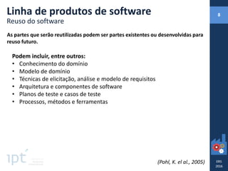 As partes que serão reutilizadas podem ser partes existentes ou desenvolvidas para
reuso futuro.
Linha de produtos de software
Reuso do software
Podem incluir, entre outros:
• Conhecimento do domínio
• Modelo de domínio
• Técnicas de elicitação, análise e modelo de requisitos
• Arquitetura e componentes de software
• Planos de teste e casos de teste
• Processos, métodos e ferramentas
(Pohl, K. el al., 2005)
8
 