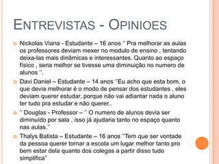 ENTREVISTAS - OPINIOES
 Nickolas Viana - Estudante – 16 anos ‘’ Pra melhorar as aulas
os professores deviam mexer no modulo de ensino , tentando
deixa-las mais dinâmicas e interessantes. Quanto ao espaço
físico , seria melhor se tivesse uma diminuição no numero de
alunos ‘’.
 Davi Daniel – Estudante – 14 anos ‘’Eu acho que esta bom, o
que devia melhorar é o modo de pensar dos estudantes , eles
deviam querer estudar, porque não vai adiantar nada o aluno
ter tudo pra estudar e não querer..
 ‘’ Douglas - Professor – ‘’ O numero de alunos devia ser
diminuído por sala , isso já ajudaria tanto no espaço quanto
nas aulas.’’
 Thalys Batista – Estudante – 16 anos ‘’Tem que ser vontade
da pessoa querer tornar a escola um lugar melhor tanto pro
bem estar dela quanto dos colegas a partir disso tudo
simplifica”
 