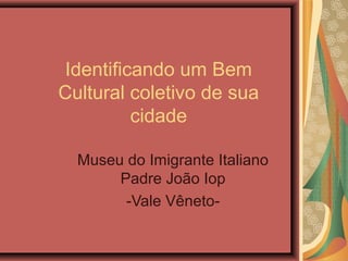 Identificando um Bem
Cultural coletivo de sua
cidade
Museu do Imigrante Italiano
Padre João Iop
-Vale Vêneto-
 