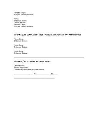 Período: Cargo:
Funções Desempenhadas:

Firma:
Endereço: Bairro:
Cidade: Estado:
Período: Cargo:
Funções Desempenhadas:




INFORMAÇÕES COMPLEMENTARES - PESSOAS QUE POSSAM DAR INFORMAÇÕES

Nome: Fone:
Endereço: Cidade:

Nome: Fone:
Endereço: Cidade:

Nome: Fone:
Endereço: Cidade:




INFORMAÇÕES ECONÔMICAS E FUNCIONAIS

Último Salário:
Salário Pretendido:
Outras Funções que se propõe a exercer:

................................. , ...... de ................................ de ........ .

.........................................................................................
 