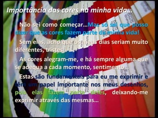 Importância das cores na minha vida…       Não sei como começar…Mas só sei que posso dizer que as cores fazem parte da minha vida!       Sem elas, acho que os meus dias seriam muito diferentes, tristes…       As cores alegram-me, e há sempre alguma que se adequa a cada momento, sentimento…       Estas são fundamentais para eu me exprimir e têm um papel importante nos meus desenhos, pois elas fazem parte deles, deixando-me exprimir através das mesmas…