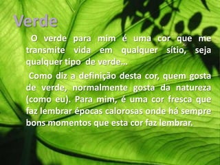 Verde      O verde para mim é uma cor que me transmite vida em qualquer sítio, seja qualquer tipo  de verde…     Como diz a definição desta cor, quem gosta de verde, normalmente gosta da natureza (como eu). Para mim, é uma cor fresca que faz lembrar épocas calorosas onde há sempre bons momentos que esta cor faz lembrar.