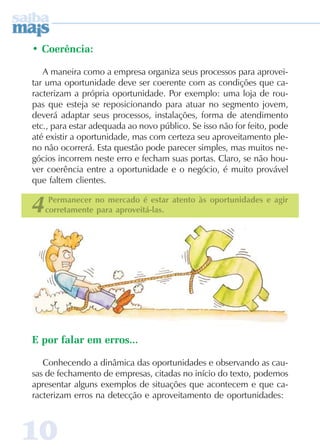1010101010
• Coerência:
A maneira como a empresa organiza seus processos para aprovei-
tar uma oportunidade deve ser coerente com as condições que ca-
racterizam a própria oportunidade. Por exemplo: uma loja de rou-
pas que esteja se reposicionando para atuar no segmento jovem,
deverá adaptar seus processos, instalações, forma de atendimento
etc., para estar adequada ao novo público. Se isso não for feito, pode
até existir a oportunidade, mas com certeza seu aproveitamento ple-
no não ocorrerá. Esta questão pode parecer simples, mas muitos ne-
gócios incorrem neste erro e fecham suas portas. Claro, se não hou-
ver coerência entre a oportunidade e o negócio, é muito provável
que faltem clientes.
E por falar em erros...
Conhecendo a dinâmica das oportunidades e observando as cau-
sas de fechamento de empresas, citadas no início do texto, podemos
apresentar alguns exemplos de situações que acontecem e que ca-
racterizam erros na detecção e aproveitamento de oportunidades:
4Permanecer no mercado é estar atento às oportunidades e agir
corretamente para aproveitá-las.
 