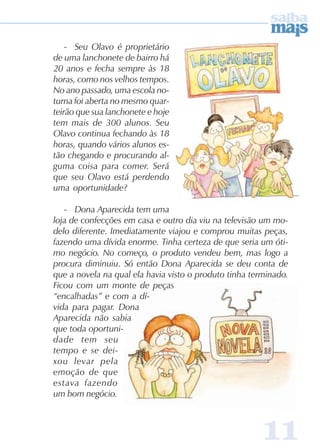 1111111111
- Seu Olavo é proprietário
de uma lanchonete de bairro há
20 anos e fecha sempre às 18
horas, como nos velhos tempos.
No ano passado, uma escola no-
turna foi aberta no mesmo quar-
teirão que sua lanchonete e hoje
tem mais de 300 alunos. Seu
Olavo continua fechando às 18
horas, quando vários alunos es-
tão chegando e procurando al-
guma coisa para comer. Será
que seu Olavo está perdendo
uma oportunidade?
- Dona Aparecida tem uma
loja de confecções em casa e outro dia viu na televisão um mo-
delo diferente. Imediatamente viajou e comprou muitas peças,
fazendo uma dívida enorme. Tinha certeza de que seria um óti-
mo negócio. No começo, o produto vendeu bem, mas logo a
procura diminuiu. Só então Dona Aparecida se deu conta de
que a novela na qual ela havia visto o produto tinha terminado.
Ficou com um monte de peças
“encalhadas” e com a dí-
vida para pagar. Dona
Aparecida não sabia
que toda oportuni-
dade tem seu
tempo e se dei-
xou levar pela
emoção de que
estava fazendo
um bom negócio.
 