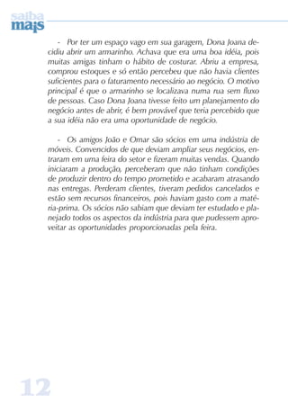 1212121212
- Por ter um espaço vago em sua garagem, Dona Joana de-
cidiu abrir um armarinho. Achava que era uma boa idéia, pois
muitas amigas tinham o hábito de costurar. Abriu a empresa,
comprou estoques e só então percebeu que não havia clientes
suficientes para o faturamento necessário ao negócio. O motivo
principal é que o armarinho se localizava numa rua sem fluxo
de pessoas. Caso Dona Joana tivesse feito um planejamento do
negócio antes de abrir, é bem provável que teria percebido que
a sua idéia não era uma oportunidade de negócio.
- Os amigos João e Omar são sócios em uma indústria de
móveis. Convencidos de que deviam ampliar seus negócios, en-
traram em uma feira do setor e fizeram muitas vendas. Quando
iniciaram a produção, perceberam que não tinham condições
de produzir dentro do tempo prometido e acabaram atrasando
nas entregas. Perderam clientes, tiveram pedidos cancelados e
estão sem recursos financeiros, pois haviam gasto com a maté-
ria-prima. Os sócios não sabiam que deviam ter estudado e pla-
nejado todos os aspectos da indústria para que pudessem apro-
veitar as oportunidades proporcionadas pela feira.
 