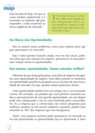 22222
1Nos dias de hoje, o novo
fica velho mais rápido do
que antigamente. Isto é, os
consumidores sempre estão
esperando que algo novo seja
oferecido a eles.
mais nos dias de hoje, em que as
coisas mudam rapidamente e é
necessário ser bastante ágil para
responder a todo momento às
novas exigências do mercado.
Em Busca das Oportunidades
Mas se existem tantos problemas, como uma empresa deve agir
para permanecer no mercado?
Esta é outra questão bastante ampla, mas nos dias atuais, pode-
mos dizer que uma maneira da empresa permanecer no mercado é
estar sempre atenta às oportunidades.
Isso mesmo, oportunidades. Vamos entender melhor?
Diferente do que muita gente pensa, uma idéia de negócio não signi-
fica uma oportunidade de negócio. Uma idéia somente se transforma
em oportunidade quando seu propósito vai ao encontro de uma neces-
sidade de mercado. Ou seja, quando existem potenciais clientes.
Uma oportunidade também tem seu tempo, isto é, seu momento
correto. Por exemplo, um produto que num primeiro momento tra-
duz o aproveitamento de uma grande oportunidade, um ano depois
pode estar ultrapassado e não ser mais lembrado pelos consumido-
res. Se a empresa que o comercializa não estiver preparada para
melhorar, atualizar ou até mesmo substituir o produto, poderá estar
entrando na “fila” das empresas que irão desaparecer.
Assim, uma empresa somente pode permanecer no mercado se
ela está aproveitando as oportunidades que se apresentam. E fazer
 