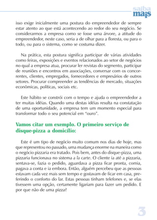 33333
isso exige inicialmente uma postura do empreendedor de sempre
estar atento ao que está acontecendo ao redor do seu negócio. Se
considerarmos a empresa como se fosse uma árvore, a atitude do
empreendedor, neste caso, seria a de olhar para a floresta, ou para o
todo, ou para o sistema, como se costuma dizer.
Na prática, esta postura significa participar de várias atividades
como feiras, exposições e eventos relacionados ao setor de negócios
no qual a empresa atua, procurar ler revistas do segmento, participar
de reuniões e encontros em associações, conversar com os concor-
rentes, clientes, empregados, fornecedores e empresários de outros
setores. Procurar compreender as tendências de mercado, situações
econômicas, políticas, sociais etc.
Este hábito se constrói com o tempo e ajuda o empreendedor a
ter muitas idéias. Quando uma destas idéias resulta na constatação
de uma oportunidade, a empresa tem um momento especial para
transformar todo o seu potencial em “ouro”.
Vamos citar um exemplo. O primeiro serviço de
disque-pizza a domicílio:
Este é um tipo de negócio muito comum nos dias de hoje, mas
que representou no passado, uma mudança enorme na maneira como
o negócio pizzaria era tratado. Pois bem, antes do disque-pizza, uma
pizzaria funcionava no sistema a la carte. O cliente ia até a pizzaria,
sentava-se, fazia o pedido, aguardava a pizza ficar pronta, comia,
pagava a conta e ia embora. Então, alguém percebeu que as pessoas
estavam cada vez mais sem tempo e gostavam de ficar em casa, pre-
ferindo o conforto do lar. Estas pessoas tinham telefones e, se elas
tivessem uma opção, certamente ligariam para fazer um pedido. E
por que não de uma pizza?
 