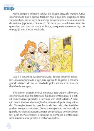 44444
Assim, surgiu o primeiro serviço de disque-pizza do mundo. Uma
oportunidade que é aproveitada até hoje e que deu origem aos mais
variados tipos de serviços de entrega de alimentos, churrascos, comi-
da italiana, japonesa, chinesa etc. Se bem que, atualmente, um dis-
que-pizza tem que ter novos atributos, porque somente o serviço de
entrega já não é mais novidade.
Esta é a dinâmica da oportunidade. Se sua empresa desco-
bre uma oportunidade e age para aproveitá-la, passa a ter uma
grande chance de ser a escolhida pelos clientes na hora da
decisão de compra.
Entretanto, existem muitas empresas que atuam sobre uma
oportunidade que foi detectada há muito tempo atrás. E é difí-
cil comercializar produtos e serviços sem atratividade. A solu-
ção acaba sendo a diminuição dos preços e depois, da qualida-
de. Conseqüentemente, problemas de fluxo de caixa também
podem começar a ocorrer. Como a competição no mercado é
grande, os clientes passam a optar por produtos de concorren-
tes. Com menos clientes, a situação se complica e então mais
uma empresa está prestes a fechar as portas...
 