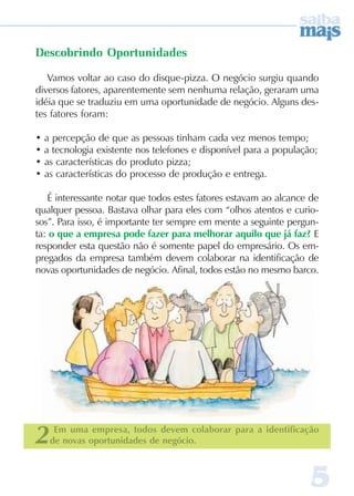 55555
Descobrindo Oportunidades
Vamos voltar ao caso do disque-pizza. O negócio surgiu quando
diversos fatores, aparentemente sem nenhuma relação, geraram uma
idéia que se traduziu em uma oportunidade de negócio. Alguns des-
tes fatores foram:
• a percepção de que as pessoas tinham cada vez menos tempo;
• a tecnologia existente nos telefones e disponível para a população;
• as características do produto pizza;
• as características do processo de produção e entrega.
É interessante notar que todos estes fatores estavam ao alcance de
qualquer pessoa. Bastava olhar para eles com “olhos atentos e curio-
sos”. Para isso, é importante ter sempre em mente a seguinte pergun-
ta: o que a empresa pode fazer para melhorar aquilo que já faz? E
responder esta questão não é somente papel do empresário. Os em-
pregados da empresa também devem colaborar na identificação de
novas oportunidades de negócio. Afinal, todos estão no mesmo barco.
2 Em uma empresa, todos devem colaborar para a identificação
de novas oportunidades de negócio.
 
