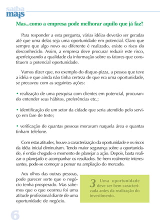 66666
3 Uma oportunidade
deve ser bem caracteri-
zada antes da realização do
investimento.
Mas...como a empresa pode melhorar aquilo que já faz?
Para responder a esta pergunta, várias idéias deverão ser geradas
até que uma delas seja uma oportunidade em potencial. Claro que
sempre que algo novo ou diferente é realizado, existe o risco do
desconhecido. Assim, a empresa deve procurar reduzir este risco,
aperfeiçoando a qualidade da informação sobre os fatores que cons-
tituem a potencial oportunidade.
Vamos dizer que, no exemplo do disque-pizza, a pessoa que teve
a idéia e que ainda não tinha certeza de que era uma oportunidade,
se precaveu com as seguintes ações:
• realização de uma pesquisa com clientes em potencial, procuran-
do entender seus hábitos, preferências etc.;
• identificação de um setor da cidade que seria atendido pelo servi-
ço em fase de teste;
• verificação de quantas pessoas moravam naquela área e quantas
tinham telefone.
Com estas atitudes, houve a caracterização da oportunidade e os riscos
da idéia inicial diminuíram. Tendo maior segurança sobre a oportunida-
de, é então chegado o momento de planejar a ação. Depois, basta reali-
zar o planejado e acompanhar os resultados. Se frem realmente interes-
santes, pode-se começar a pensar na ampliação do mercado.
Aos olhos das outras pessoas,
pode parecer sorte que o negó-
cio tenha prosperado. Mas sabe-
mos que o que ocorreu foi uma
atitude profissional diante de uma
oportunidade de negócio.
 