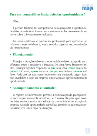 99999
Para ser competitivo basta detectar oportunidades?
Não...
É preciso também ter competência para aproveitar a oportunida-
de detectada de uma forma que a empresa tenha um excelente re-
torno sobre o investimento realizado.
Em outras palavras, é preciso ser profissional para aproveitar ao
máximo a oportunidade e, neste sentido, algumas recomendações
são importantes:
• Planejamento:
Planejar a atuação sobre uma oportunidade detectada pode ser a
diferença entre o sucesso e o fracasso. De uma forma bastante sim-
ples, planejar significa responder o que será feito, como será feito,
quanto irá custar, quem irá fazer, porque será feito e quando será
feito. Pode até ser que neste momento seja detectado algum item
que inviabilize a ação da empresa em relação ao aproveitamento da
oportunidade.
• Acompanhamento e controle:
O registro de informações permite a comparação do planejamen-
to com o que realmente aconteceu e é muito útil para que novas
decisões sejam tomadas em relação à continuidade de atuação da
empresa naquela oportunidade específica. Lembre-se que toda opor-
tunidade tem um tempo de duração.
 