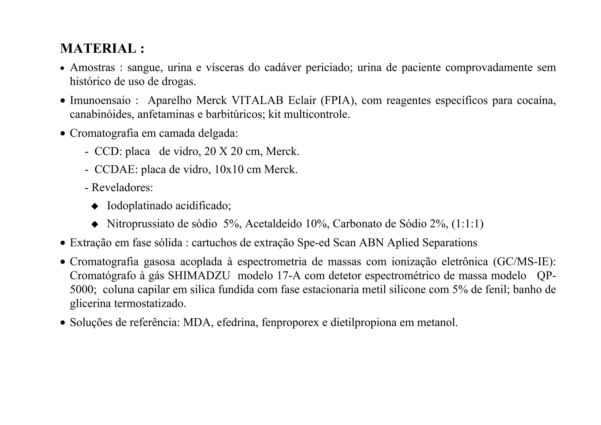 MATERIAL :
•   Amostras : sangue, urina e vísceras do cadáver periciado; urina de paciente comprovadamente sem
    histórico de uso de drogas.
• Imunoensaio : Aparelho Merck VITALAB Eclair (FPIA), com reagentes específicos para cocaína,
  canabinóides, anfetaminas e barbitúricos; kit multicontrole.
• Cromatografia em camada delgada:
      - CCD: placa de vidro, 20 X 20 cm, Merck.
      - CCDAE: placa de vidro, 10x10 cm Merck.
      - Reveladores:
           Iodoplatinado acidificado;
           Nitroprussiato de sódio 5%, Acetaldeído 10%, Carbonato de Sódio 2%, (1:1:1)
• Extração em fase sólida : cartuchos de extração Spe-ed Scan ABN Aplied Separations
• Cromatografia gasosa acoplada à espectrometria de massas com ionização eletrônica (GC/MS-IE):
  Cromatógrafo à gás SHIMADZU modelo 17-A com detetor espectrométrico de massa modelo QP-
  5000; coluna capilar em silica fundida com fase estacionaria metil silicone com 5% de fenil; banho de
  glicerina termostatizado.
• Soluções de referência: MDA, efedrina, fenproporex e dietilpropiona em metanol.
 