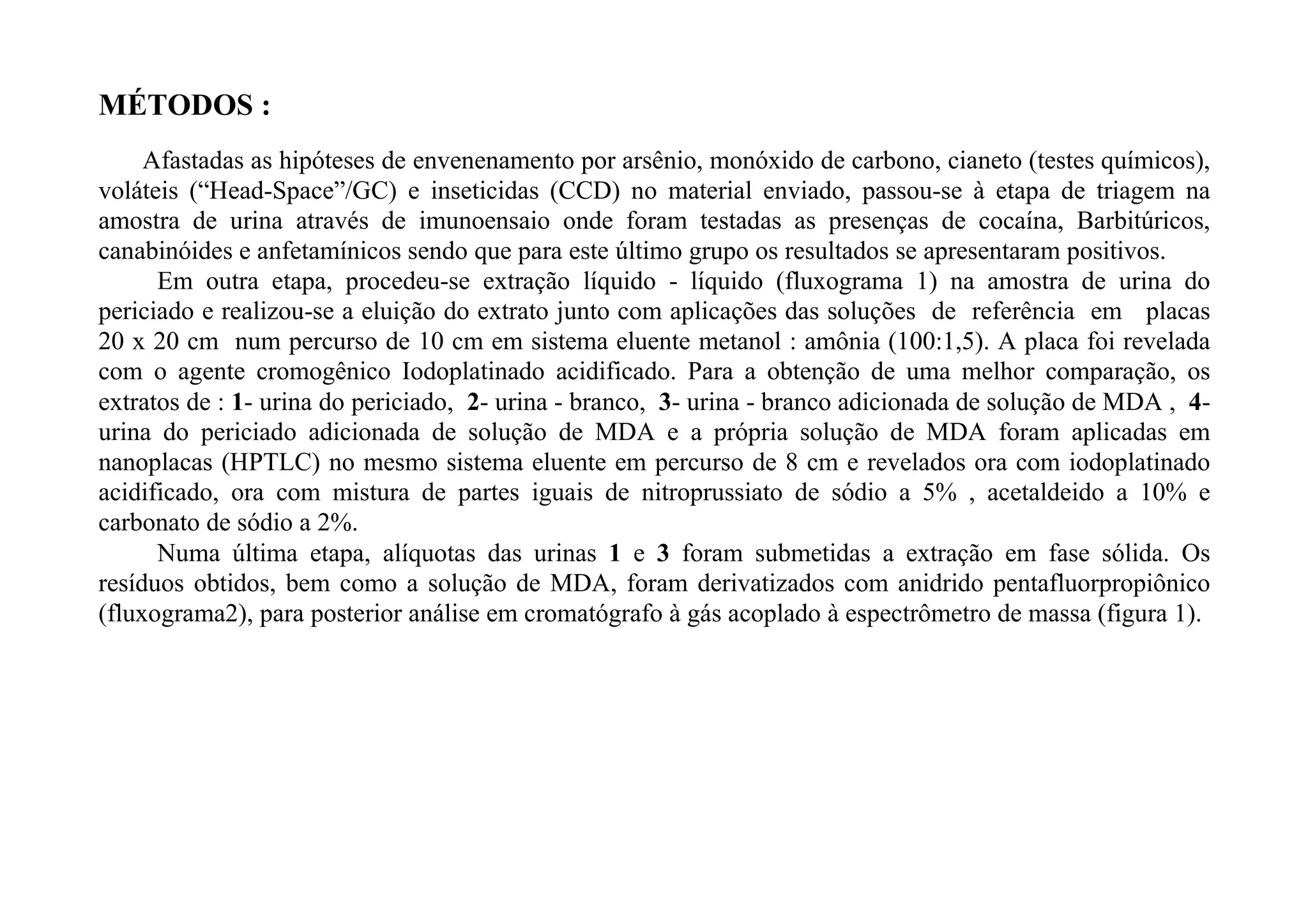 MÉTODOS :
     Afastadas as hipóteses de envenenamento por arsênio, monóxido de carbono, cianeto (testes químicos),
voláteis (“Head-Space”/GC) e inseticidas (CCD) no material enviado, passou-se à etapa de triagem na
amostra de urina através de imunoensaio onde foram testadas as presenças de cocaína, Barbitúricos,
canabinóides e anfetamínicos sendo que para este último grupo os resultados se apresentaram positivos.
      Em outra etapa, procedeu-se extração líquido - líquido (fluxograma 1) na amostra de urina do
periciado e realizou-se a eluição do extrato junto com aplicações das soluções de referência em placas
20 x 20 cm num percurso de 10 cm em sistema eluente metanol : amônia (100:1,5). A placa foi revelada
com o agente cromogênico Iodoplatinado acidificado. Para a obtenção de uma melhor comparação, os
extratos de : 1- urina do periciado, 2- urina - branco, 3- urina - branco adicionada de solução de MDA , 4-
urina do periciado adicionada de solução de MDA e a própria solução de MDA foram aplicadas em
nanoplacas (HPTLC) no mesmo sistema eluente em percurso de 8 cm e revelados ora com iodoplatinado
acidificado, ora com mistura de partes iguais de nitroprussiato de sódio a 5% , acetaldeido a 10% e
carbonato de sódio a 2%.
      Numa última etapa, alíquotas das urinas 1 e 3 foram submetidas a extração em fase sólida. Os
resíduos obtidos, bem como a solução de MDA, foram derivatizados com anidrido pentafluorpropiônico
(fluxograma2), para posterior análise em cromatógrafo à gás acoplado à espectrômetro de massa (figura 1).
 