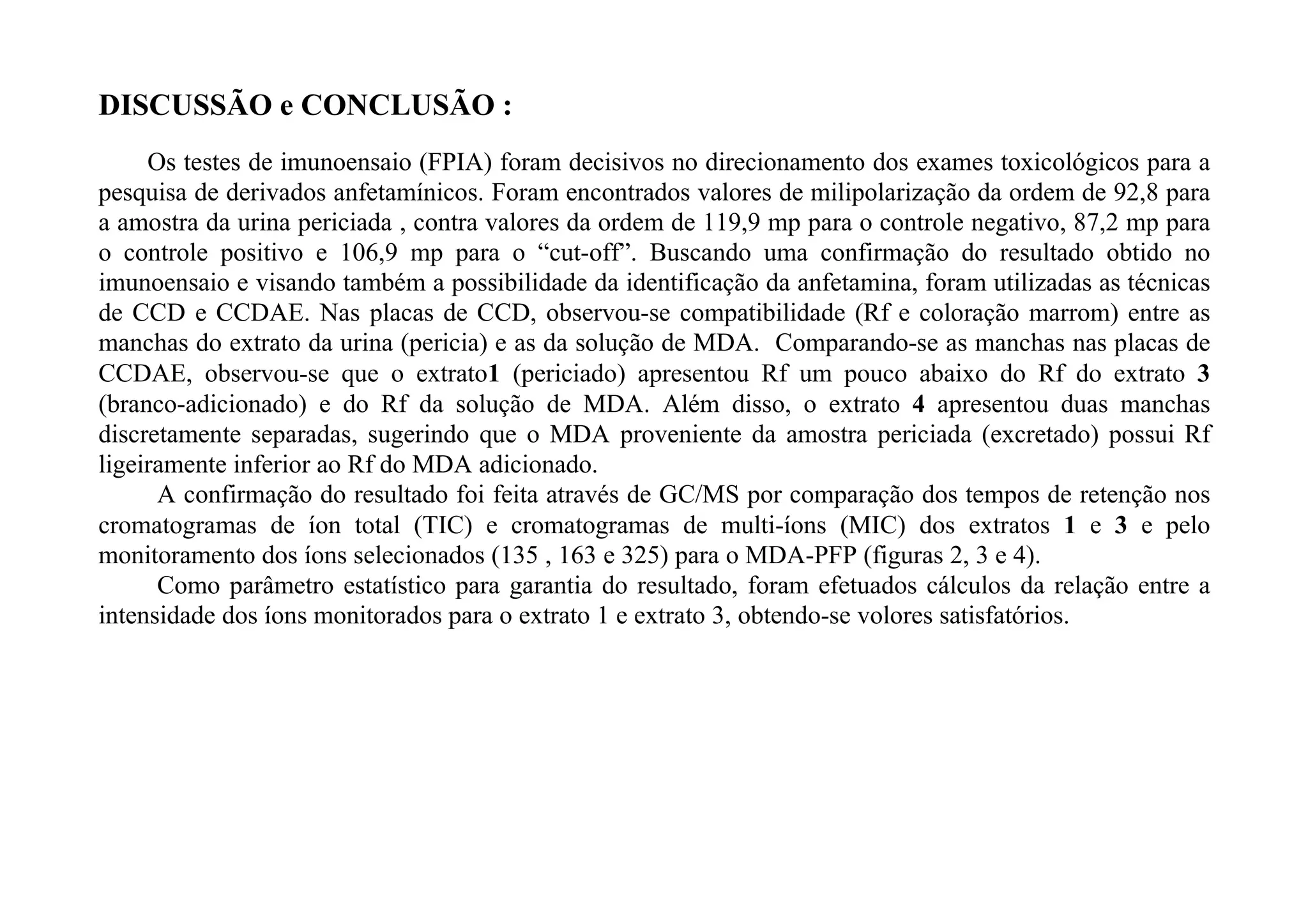 DISCUSSÃO e CONCLUSÃO :
     Os testes de imunoensaio (FPIA) foram decisivos no direcionamento dos exames toxicológicos para a
pesquisa de derivados anfetamínicos. Foram encontrados valores de milipolarização da ordem de 92,8 para
a amostra da urina periciada , contra valores da ordem de 119,9 mp para o controle negativo, 87,2 mp para
o controle positivo e 106,9 mp para o “cut-off”. Buscando uma confirmação do resultado obtido no
imunoensaio e visando também a possibilidade da identificação da anfetamina, foram utilizadas as técnicas
de CCD e CCDAE. Nas placas de CCD, observou-se compatibilidade (Rf e coloração marrom) entre as
manchas do extrato da urina (pericia) e as da solução de MDA. Comparando-se as manchas nas placas de
CCDAE, observou-se que o extrato1 (periciado) apresentou Rf um pouco abaixo do Rf do extrato 3
(branco-adicionado) e do Rf da solução de MDA. Além disso, o extrato 4 apresentou duas manchas
discretamente separadas, sugerindo que o MDA proveniente da amostra periciada (excretado) possui Rf
ligeiramente inferior ao Rf do MDA adicionado.
      A confirmação do resultado foi feita através de GC/MS por comparação dos tempos de retenção nos
cromatogramas de íon total (TIC) e cromatogramas de multi-íons (MIC) dos extratos 1 e 3 e pelo
monitoramento dos íons selecionados (135 , 163 e 325) para o MDA-PFP (figuras 2, 3 e 4).
      Como parâmetro estatístico para garantia do resultado, foram efetuados cálculos da relação entre a
intensidade dos íons monitorados para o extrato 1 e extrato 3, obtendo-se volores satisfatórios.
 