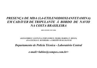 PRESENÇA DE MDA (3,4-ETILENODIOXIANFETAMINA)
EM CADÁVER DE TRIPULANTE À BORDO DE NAVIO
            NA COSTA BRASILEIRA
                            (RELATO DE UM CASO)




       ALESANDRO F. SANTANA, FERNANDO S. FILHO, MARISA F. SOUZA,
            ANA CECILIA C. BANDEIRA e CRISTÓVÃO M. DANTAS

    Departamento de Polícia Técnica - Laboratório Central

               e-mail:<labins@compos.com.br>
 