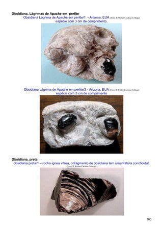 100
Obsidiana, Lágrimas de Apache em perlite
Obsidiana Lágrima de Apache em perlite/1 - Arizona, EUA (Foto: R.Weller/Cochise College)
espécie com 3 cm de comprimento.
Obsidiana Lágrima de Apache em perlite/2 - Arizona, EUA (Foto: R.Weller/Cochise College)
espécie com 3 cm de comprimento
Obsidiana, preta
obsidiana preta/1 – rocha ígnea vítrea, o fragmento de obsidiana tem uma fratura conchoidal.
(Foto: R.Weller/Cochise College)
 
