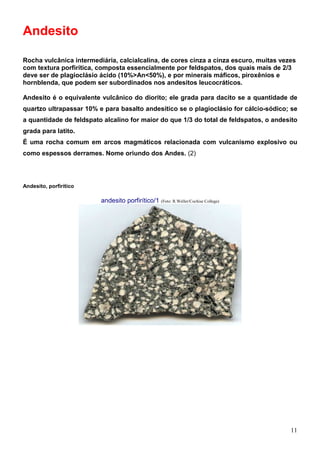 11
Andesito
Rocha vulcânica intermediária, calcialcalina, de cores cinza a cinza escuro, muitas vezes
com textura porfirítica, composta essencialmente por feldspatos, dos quais mais de 2/3
deve ser de plagioclásio ácido (10%>An<50%), e por minerais máficos, piroxênios e
hornblenda, que podem ser subordinados nos andesitos leucocráticos.
Andesito é o equivalente vulcânico do diorito; ele grada para dacito se a quantidade de
quartzo ultrapassar 10% e para basalto andesítico se o plagioclásio for cálcio-sódico; se
a quantidade de feldspato alcalino for maior do que 1/3 do total de feldspatos, o andesito
grada para latito.
É uma rocha comum em arcos magmáticos relacionada com vulcanismo explosivo ou
como espessos derrames. Nome oriundo dos Andes. (2)
Andesito, porfirítico
andesito porfirítico/1 (Foto: R.Weller/Cochise College)
 