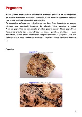 112
Pegmatito
Rocha ígnea ou metassomática, normalmente granitóide, que ocorre em veios/diques ou
em massas de contatos irregulares, amebóides, e com minerais que tendem a ocorrer
com grande tamanho, centimétrico a decimétrico.
Os pegmatitos refletem uma cristalização com fase fluida importante no magma
retratada pela ocorrência frequente de minerais como turmalina e micas.
Além de pegmatitos de composição granítica podem ocorrer fácies pegmatíticas
(textura de cristais bem desenvolvidos) em rochas gabróicas, sieníticas e outras,
devendo-se, nestes casos, caracterizar composicionalmente o pegmatito para não
confundir com a fácies comum que é granítica: pegmatito gábrico, pegmatito sienítico.
(2)
Pegmatito
pegmatito/1 (Foto: R.Weller/Cochise College)
pegmatito/2 (Foto: R.Weller/Cochise College)
 