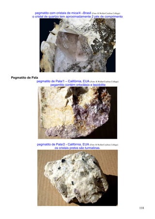 118
pegmatito com cristais de mica/4 –Brasil (Foto: R.Weller/Cochise College)
o cristal de quartzo tem aproximadamente 2 pés de comprimento
Pegmatito de Pala
pegmatito de Pala/1 – Califórnia, EUA (Foto: R.Weller/Cochise College)
pegamtito contém ortoclásio e lepidolita
pegmatito de Pala/2 - Califórnia, EUA (Foto: R.Weller/Cochise College)
os cristais pretos são turmalinas.
 