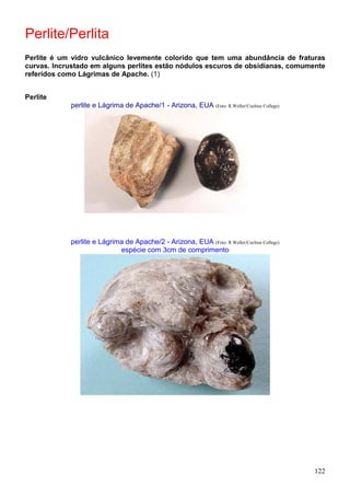 122
Perlite/Perlita
Perlite é um vidro vulcânico levemente colorido que tem uma abundância de fraturas
curvas. Incrustado em alguns perlites estão nódulos escuros de obsidianas, comumente
referidos como Lágrimas de Apache. (1)
Perlite
perlite e Lágrima de Apache/1 - Arizona, EUA (Foto: R.Weller/Cochise College)
perlite e Lágrima de Apache/2 - Arizona, EUA (Foto: R.Weller/Cochise College)
espécie com 3cm de comprimento
 
