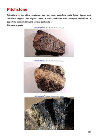 126
Pitchstone
Pitchstone é um vidro vulcânico que tem uma superfície mais fosca doque uma
obsidiana regular. Em alguns casos, é uma obsidiana que começou devitrificar. A
superfície também tem uma textura quebrada. (1)
Pitchstone, preta
pitchstone/1 (Foto: R.Weller/Cochise College)
pitchstone/2 (Foto: R.Weller/Cochise College)
pitchstone/3 (Foto: R.Weller/Cochise College)
 
