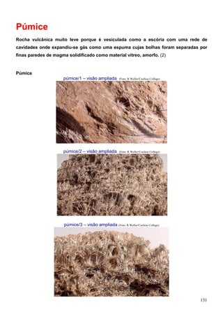 131
Púmice
Rocha vulcânica muito leve porque é vesiculada como a escória com uma rede de
cavidades onde expandiu-se gás como uma espuma cujas bolhas foram separadas por
finas paredes de magma solidificado como material vítreo, amorfo. (2)
Púmice
púmice/1 – visão ampliada (Foto: R.Weller/Cochise College)
púmice/2 – visão ampliada (Foto: R.Weller/Cochise College)
púmice/3 – visão ampliada (Foto: R.Weller/Cochise College)
 