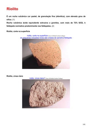 141
Riolito
É um rocha vulcânica cor pastel, de granulação fina (afanítica), com elevado grau de
sílica. (1)
Rocha vulcânica ácida equivalente extrusiva a granitos, com mais de 72% SiO2, k
feldspato normativo predominante nos feldspatos. (2)
Riolito, corte na superfície
riolito, corte na superfície (Foto: R.Weller/Cochise College)
as pequenas inclusões livres são cristais de sanidina feldspato
Riolito, cinza claro
riolito, cinza claro/1 (Foto: R.Weller/Cochise College)
 