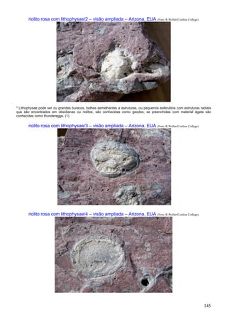 145
riolito rosa com lithophysae/2 – visão ampliada – Arizona, EUA (Foto: R.Weller/Cochise College)
* Lithophysae pode ser ou grandes buracos, bolhas semelhantes a estruturas, ou pequenos esferulitos com estruturas radiais
que são encontrados em obsidianas ou riolitos, são conhecidas como geodos; se preenchidas com material ágata são
conhecidas como thundereggs. (1)
riolito rosa com lithophysae/3 – visão ampliada – Arizona, EUA (Foto: R.Weller/Cochise College)
riolito rosa com lithophysae/4 – visão ampliada – Arizona, EUA (Foto: R.Weller/Cochise College)
 