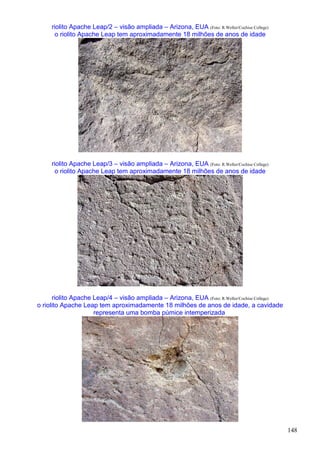 148
riolito Apache Leap/2 – visão ampliada – Arizona, EUA (Foto: R.Weller/Cochise College)
o riolito Apache Leap tem aproximadamente 18 milhões de anos de idade
riolito Apache Leap/3 – visão ampliada – Arizona, EUA (Foto: R.Weller/Cochise College)
o riolito Apache Leap tem aproximadamente 18 milhões de anos de idade
riolito Apache Leap/4 – visão ampliada – Arizona, EUA (Foto: R.Weller/Cochise College)
o riolito Apache Leap tem aproximadamente 18 milhões de anos de idade, a cavidade
representa uma bomba púmice intemperizada
 