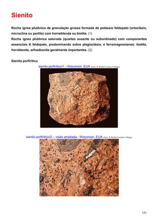 151
Sienito
Rocha ígnea plutônica de granulação grossa formada de potássio feldspato (ortoclásio,
microclina ou pertita) com horneblenda ou biotita. (1)
Rocha ígnea plutônica saturada (quartzo ausente ou subordinado) com componentes
essenciais K feldspato, predominando sobre plagioclásio, e ferromagnesianos: biotita,
hornblenda, arfvedsonita geralmente importantes. (2)
Sienito porfirítico
sienito porfirítico/1 - Wisconsin, EUA (Foto: R.Weller/Cochise College)
sienito porfirítico/2 – visão ampliada - Wisconsin, EUA (Foto: R.Weller/Cochise College)
 