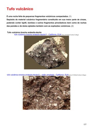157
Tufo vulcânico
É uma rocha feita de pequenos fragmentos vulcânicos compactados. (1)
Depósito de material vulcânico fragmentário constituído em sua maior parte de cinzas,
podendo conter lapilli, bombas e outros fragmentos piroclásticos bem como de rochas
das paredes e de dutos ejetados também com as explosões vulcânicas. (2)
Tufo vulcânico brecha andesito-dacito
tufo vulcânico brecha andesito-dacito/1 - Califórnia, EUA (Foto: R.Weller/Cochise College)
tufo vulcânico brecha andesito-dacito/2 – visão ampliada - Califórnia, EUA (Foto: R.Weller/Cochise College)
 