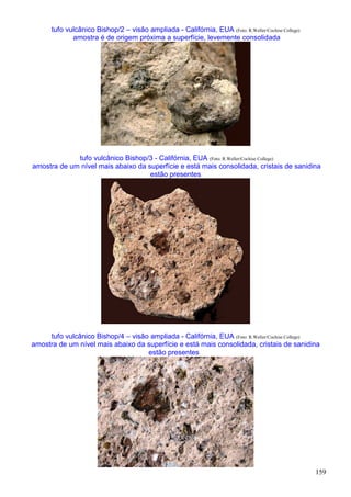 159
tufo vulcânico Bishop/2 – visão ampliada - Califórnia, EUA (Foto: R.Weller/Cochise College)
amostra é de origem próxima a superfície, levemente consolidada
tufo vulcânico Bishop/3 - Califórnia, EUA (Foto: R.Weller/Cochise College)
amostra de um nível mais abaixo da superfície e está mais consolidada, cristais de sanidina
estão presentes
tufo vulcânico Bishop/4 – visão ampliada - Califórnia, EUA (Foto: R.Weller/Cochise College)
amostra de um nível mais abaixo da superfície e está mais consolidada, cristais de sanidina
estão presentes
 