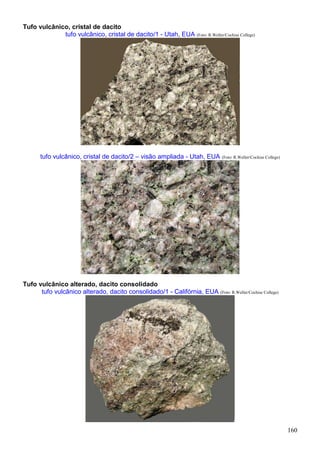 160
Tufo vulcânico, cristal de dacito
tufo vulcânico, cristal de dacito/1 - Utah, EUA (Foto: R.Weller/Cochise College)
tufo vulcânico, cristal de dacito/2 – visão ampliada - Utah, EUA (Foto: R.Weller/Cochise College)
Tufo vulcânico alterado, dacito consolidado
tufo vulcânico alterado, dacito consolidado/1 - Califórnia, EUA (Foto: R.Weller/Cochise College)
 