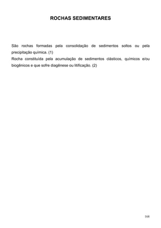 168
ROCHAS SEDIMENTARES
São rochas formadas pela consolidação de sedimentos soltos ou pela
precipitação química. (1)
Rocha constituída pela acumulação de sedimentos clásticos, químicos e/ou
biogênicos e que sofre diagênese ou litificação. (2)
 