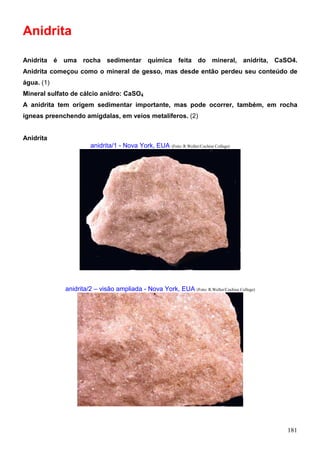 181
Anidrita
Anidrita é uma rocha sedimentar química feita do mineral, anidrita, CaSO4.
Anidrita começou como o mineral de gesso, mas desde então perdeu seu conteúdo de
água. (1)
Mineral sulfato de cálcio anidro: CaSO4
A anidrita tem origem sedimentar importante, mas pode ocorrer, também, em rocha
ígneas preenchendo amígdalas, em veios metalíferos. (2)
Anidrita
anidrita/1 - Nova York, EUA (Foto: R.Weller/Cochise College)
anidrita/2 – visão ampliada - Nova York, EUA (Foto: R.Weller/Cochise College)
 